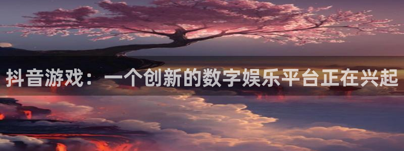 新宝GG官网代理开号怎么开：抖音游戏：一个创新的数字娱乐平台正在兴起